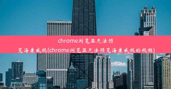 chrome浏览器无法预览海康威视(chrome浏览器无法预览海康威视的视频)