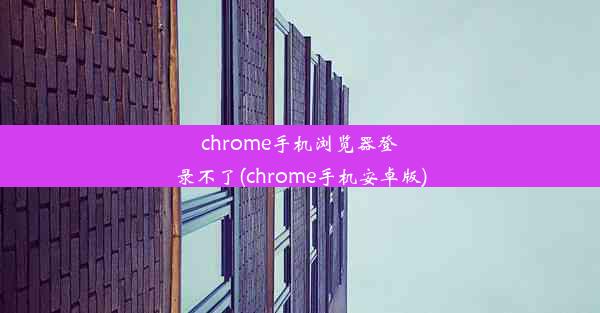 chrome手机浏览器登录不了(chrome手机安卓版)