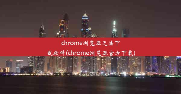 chrome浏览器无法下载软件(chrome浏览器官方下载)