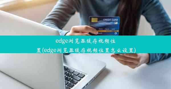 edge浏览器缓存视频位置(edge浏览器缓存视频位置怎么设置)