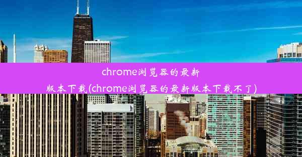 chrome浏览器的最新版本下载(chrome浏览器的最新版本下载不了)