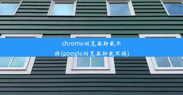 chrome浏览器卸载不掉(google浏览器卸载不掉)