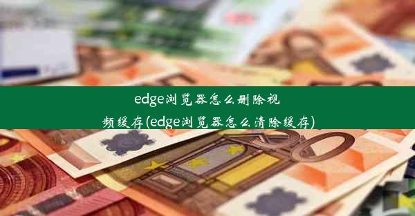 edge浏览器怎么删除视频缓存(edge浏览器怎么清除缓存)