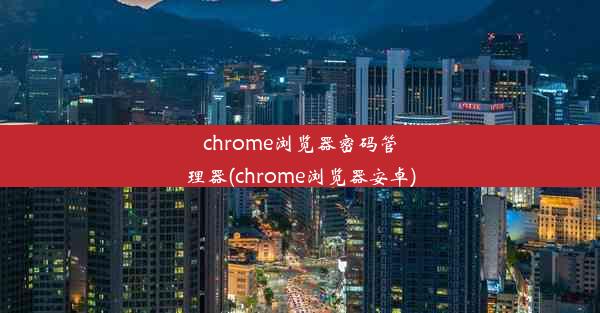 chrome浏览器密码管理器(chrome浏览器安卓)