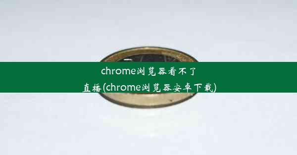 chrome浏览器看不了直播(chrome浏览器安卓下载)