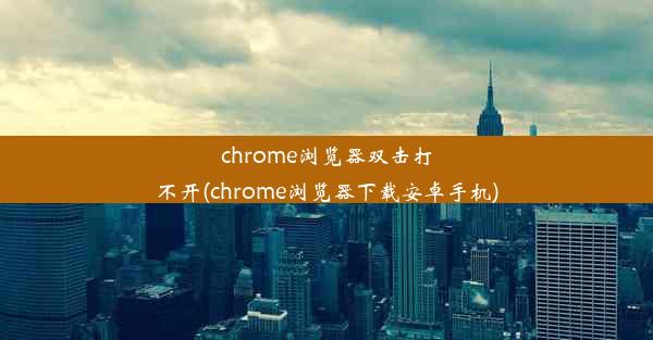 chrome浏览器双击打不开(chrome浏览器下载安卓手机)