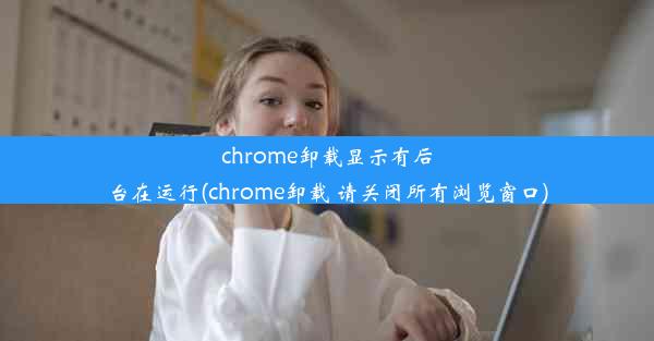 chrome卸载显示有后台在运行(chrome卸载 请关闭所有浏览窗口)