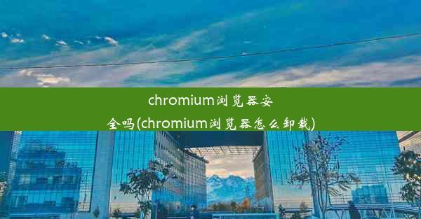 chromium浏览器安全吗(chromium浏览器怎么卸载)