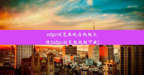 edge浏览器缓存视频太慢(edge浏览器视频下载)