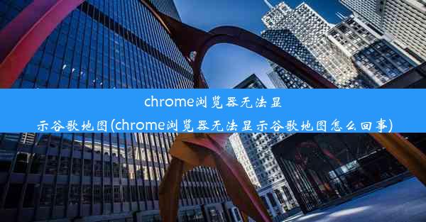 chrome浏览器无法显示谷歌地图(chrome浏览器无法显示谷歌地图怎么回事)