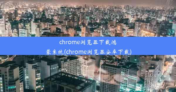 chrome浏览器下载鸿蒙系统(chrome浏览器安卓下载)