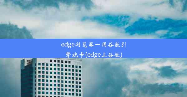 edge浏览器一用谷歌引擎就卡(edge上谷歌)