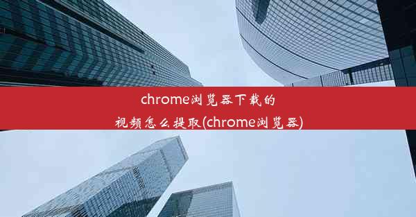 chrome浏览器下载的视频怎么提取(chrome浏览器)