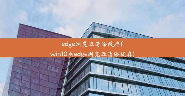 edge浏览器清除缓存(win10新edge浏览器清除缓存)