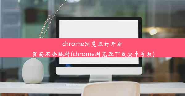 chrome浏览器打开新页面不会跳转(chrome浏览器下载安卓手机)