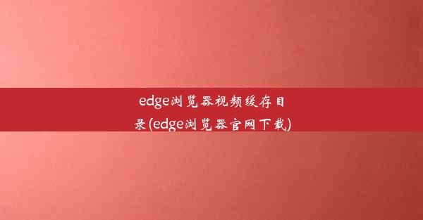 edge浏览器视频缓存目录(edge浏览器官网下载)