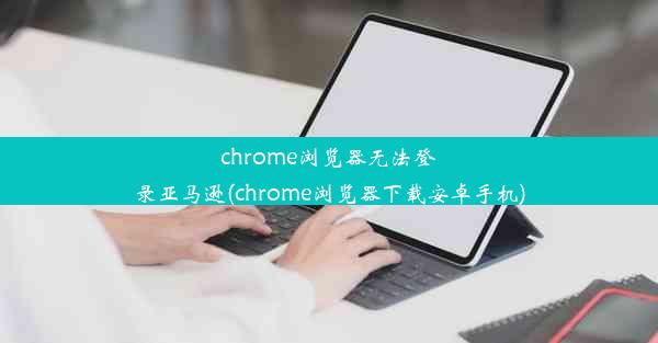 chrome浏览器无法登录亚马逊(chrome浏览器下载安卓手机)