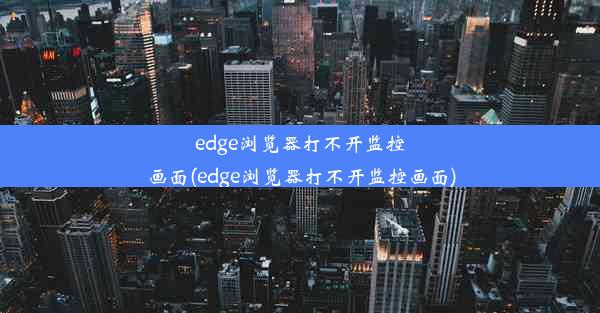 edge浏览器打不开监控画面(edge浏览器打不开监控画面)