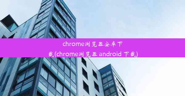 chrome浏览器安卓下载(chrome浏览器 android 下载)