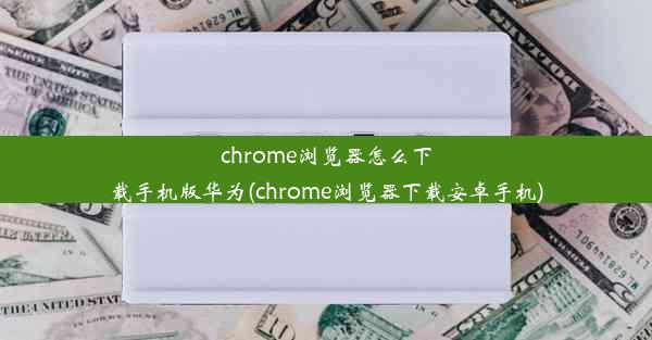 chrome浏览器怎么下载手机版华为(chrome浏览器下载安卓手机)