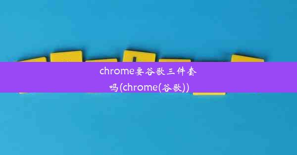 chrome要谷歌三件套吗(chrome(谷歌))