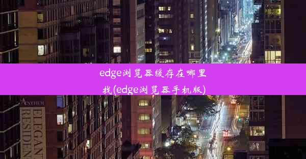 edge浏览器缓存在哪里找(edge浏览器手机版)