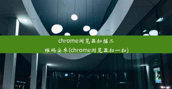 chrome浏览器扫描二维码安卓(chrome浏览器扫一扫)