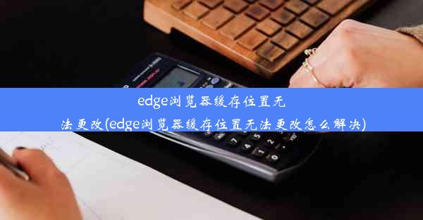 edge浏览器缓存位置无法更改(edge浏览器缓存位置无法更改怎么解决)