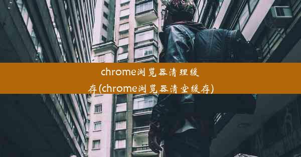 chrome浏览器清理缓存(chrome浏览器清空缓存)