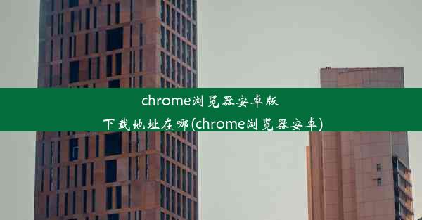 chrome浏览器安卓版下载地址在哪(chrome浏览器安卓)