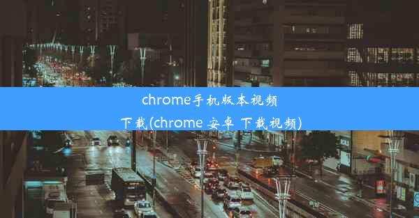 chrome手机版本视频下载(chrome 安卓 下载视频)