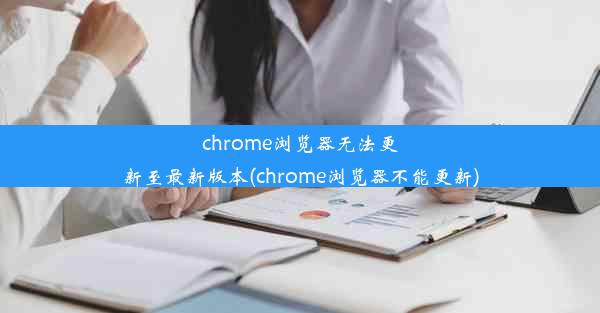 chrome浏览器无法更新至最新版本(chrome浏览器不能更新)