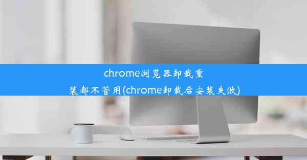 chrome浏览器卸载重装都不管用(chrome卸载后安装失败)