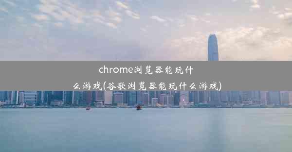 chrome浏览器能玩什么游戏(谷歌浏览器能玩什么游戏)