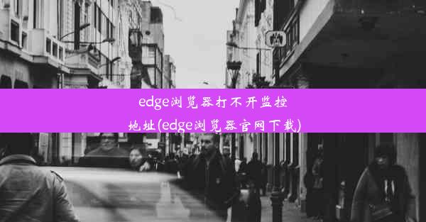 edge浏览器打不开监控地址(edge浏览器官网下载)