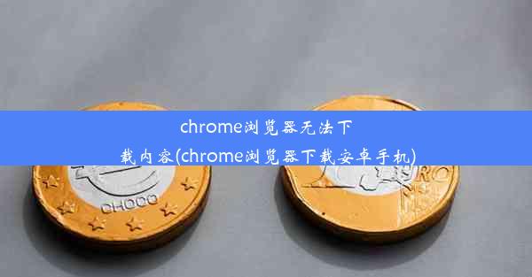 chrome浏览器无法下载内容(chrome浏览器下载安卓手机)