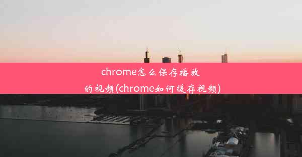 chrome怎么保存播放的视频(chrome如何缓存视频)