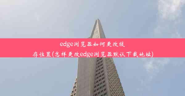 edge浏览器如何更改缓存位置(怎样更改edge浏览器默认下载地址)