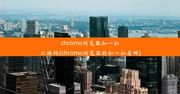 chrome浏览器扫一扫二维码(chrome浏览器的扫一扫在哪)