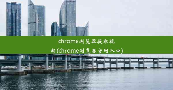 chrome浏览器提取视频(chrome浏览器官网入口)