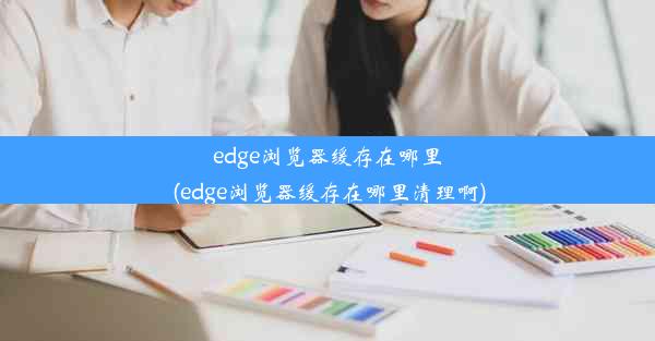 edge浏览器缓存在哪里(edge浏览器缓存在哪里清理啊)