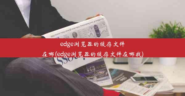 edge浏览器的缓存文件在哪(edge浏览器的缓存文件在哪找)