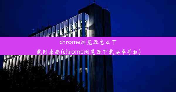 chrome浏览器怎么下载到桌面(chrome浏览器下载安卓手机)