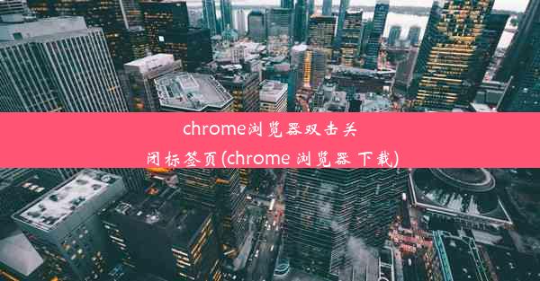 chrome浏览器双击关闭标签页(chrome 浏览器 下载)