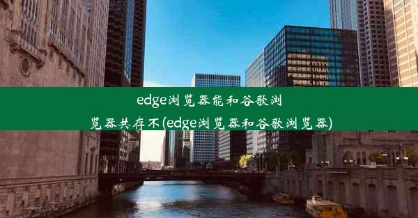 edge浏览器能和谷歌浏览器共存不(edge浏览器和谷歌浏览器)