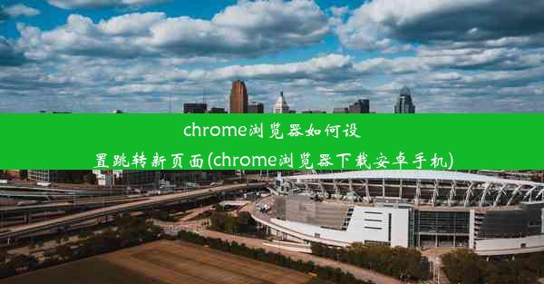 chrome浏览器如何设置跳转新页面(chrome浏览器下载安卓手机)