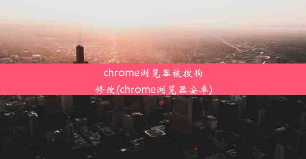 chrome浏览器被搜狗修改(chrome浏览器安卓)