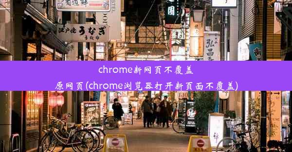 chrome新网页不覆盖原网页(chrome浏览器打开新页面不覆盖)