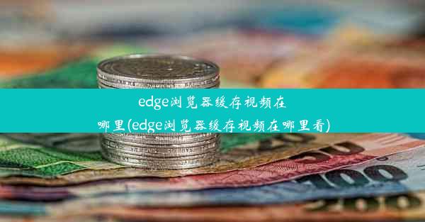 edge浏览器缓存视频在哪里(edge浏览器缓存视频在哪里看)