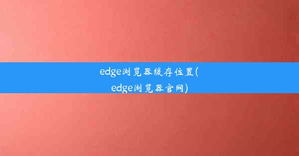 edge浏览器缓存位置(edge浏览器官网)